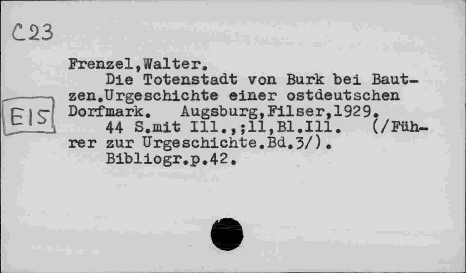 ﻿С.23
El~'
U.—-„л
Frenzel,Walter.
Die Totenstadt von Burk bei Bautzen.Urgeschichte einer ostdeutschen Dorfmark. Augsburg,Filser,1929.
44 S.mit Ill.,(/Filb. rer zur Urgeschichte.Bd.5/)•
Bibliogr.p.42.